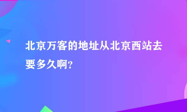 北京万客的地址从北京西站去要多久啊？