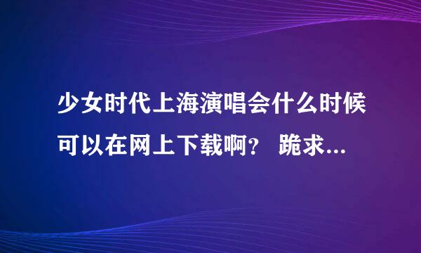 少女时代上海演唱会什么时候可以在网上下载啊？ 跪求 O(∩_∩)O谢谢