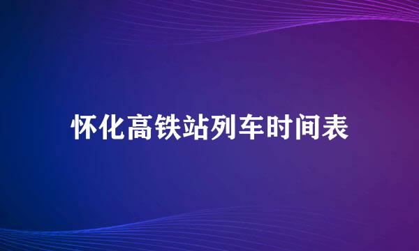 怀化高铁站列车时间表