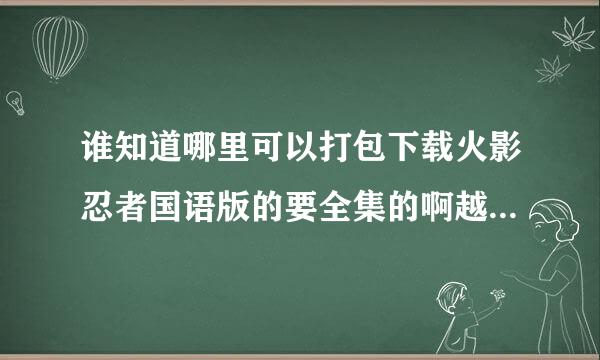 谁知道哪里可以打包下载火影忍者国语版的要全集的啊越多越好啊