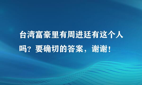 台湾富豪里有周进廷有这个人吗？要确切的答案，谢谢！