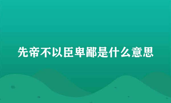 先帝不以臣卑鄙是什么意思