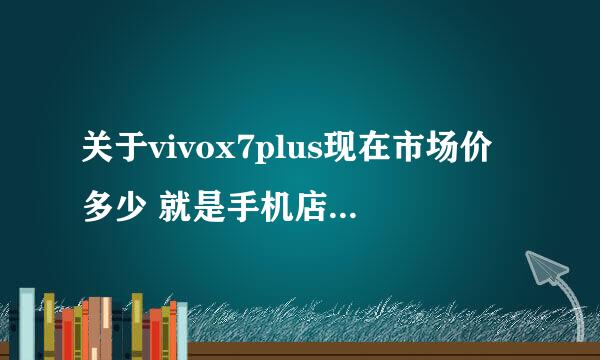 关于vivox7plus现在市场价多少 就是手机店里的都是买多少钱一部准备入手一台 ？？