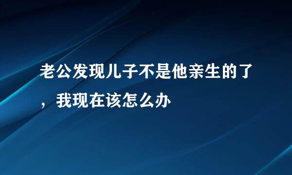 老公发现儿子不是他亲生的了，我现在该怎么办