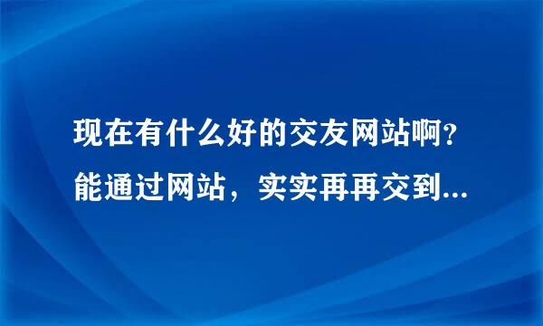 现在有什么好的交友网站啊？能通过网站，实实再再交到朋友的？