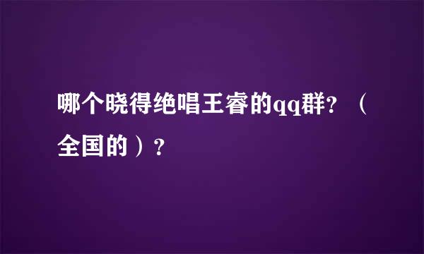 哪个晓得绝唱王睿的qq群？（全国的）？