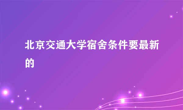 北京交通大学宿舍条件要最新的