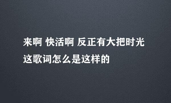 来啊 快活啊 反正有大把时光这歌词怎么是这样的