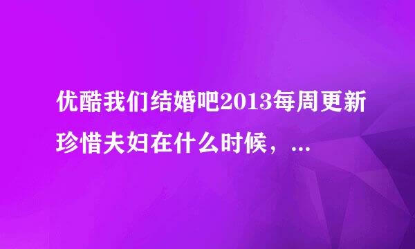 优酷我们结婚吧2013每周更新珍惜夫妇在什么时候，具体时间。。。为什么爱奇艺只有我们结婚了世界版。。。