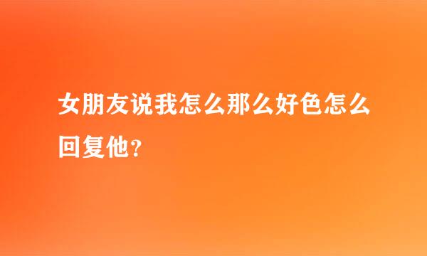 女朋友说我怎么那么好色怎么回复他？