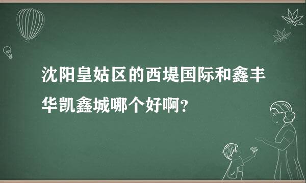 沈阳皇姑区的西堤国际和鑫丰华凯鑫城哪个好啊？