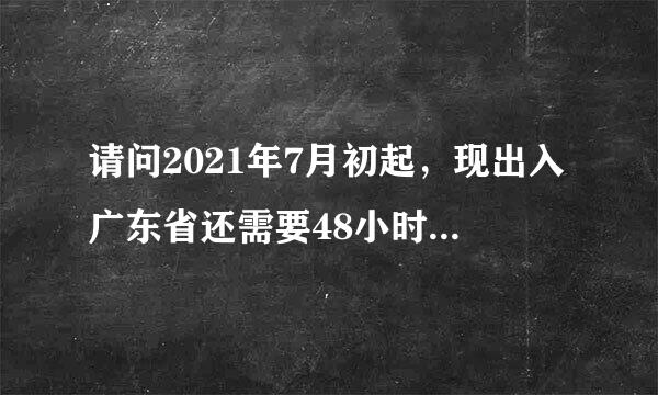 请问2021年7月初起，现出入广东省还需要48小时的核酸证明吗？