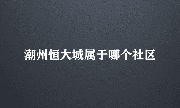 潮州恒大城属于哪个社区