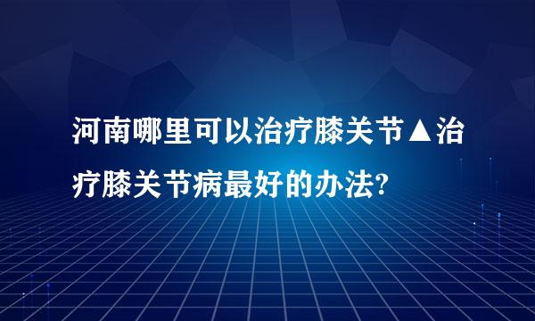 河南哪里可以治疗膝关节▲治疗膝关节病最好的办法?