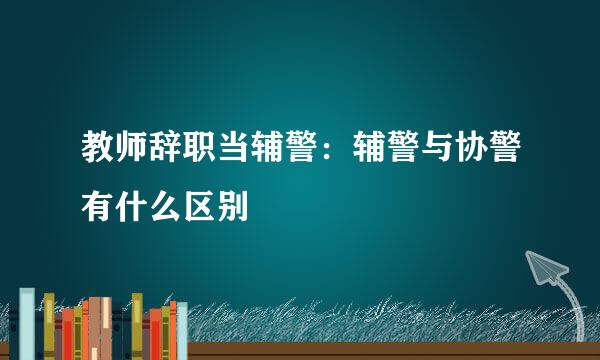 教师辞职当辅警：辅警与协警有什么区别