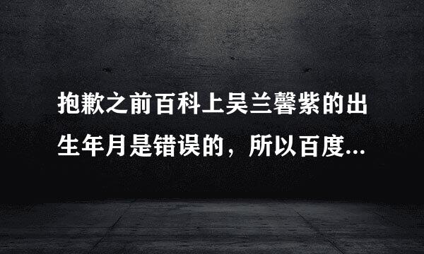 抱歉之前百科上吴兰馨紫的出生年月是错误的，所以百度知道里也误解了大家，希望能把错误的回答修正过来