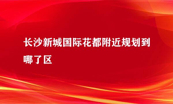 长沙新城国际花都附近规划到哪了区