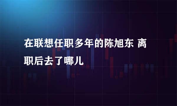 在联想任职多年的陈旭东 离职后去了哪儿