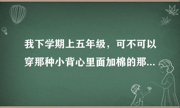 我下学期上五年级，可不可以穿那种小背心里面加棉的那种？回答好的，悬赏30分！（女生来回答，男生勿进）