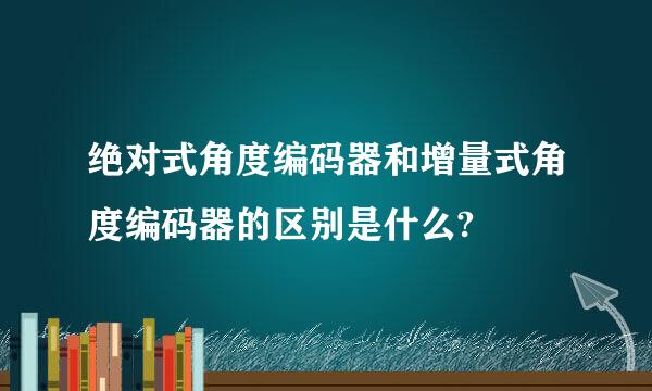 绝对式角度编码器和增量式角度编码器的区别是什么?