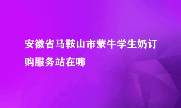 安徽省马鞍山市蒙牛学生奶订购服务站在哪