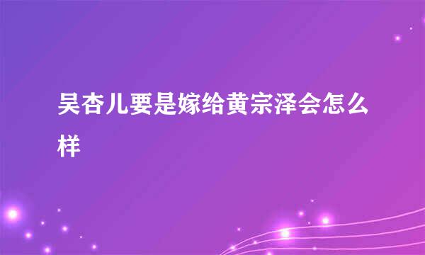 吴杏儿要是嫁给黄宗泽会怎么样