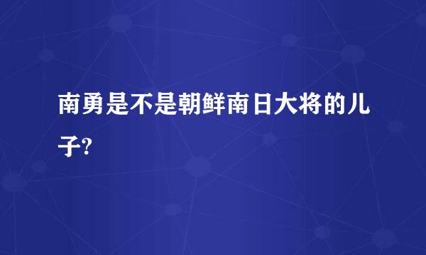 南勇是不是朝鲜南日大将的儿子?