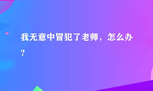 我无意中冒犯了老师，怎么办？