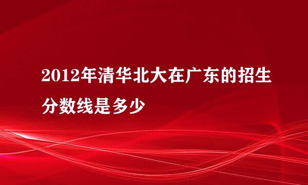 2012年清华北大在广东的招生分数线是多少