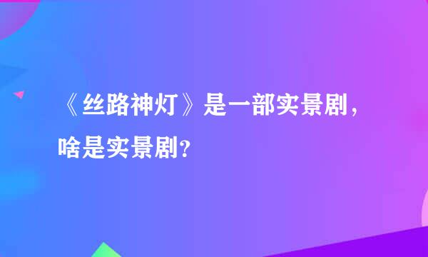 《丝路神灯》是一部实景剧，啥是实景剧？