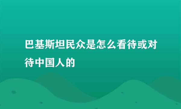 巴基斯坦民众是怎么看待或对待中国人的