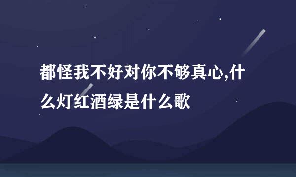 都怪我不好对你不够真心,什么灯红酒绿是什么歌