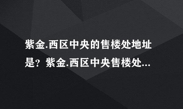 紫金.西区中央的售楼处地址是？紫金.西区中央售楼处在什么地方？