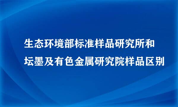 生态环境部标准样品研究所和坛墨及有色金属研究院样品区别