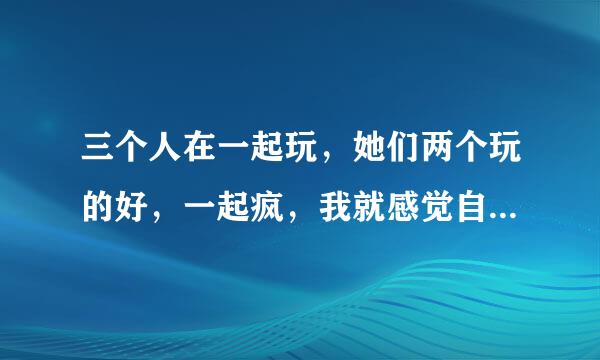 三个人在一起玩，她们两个玩的好，一起疯，我就感觉自己一个人被晾在一边了，特不爽