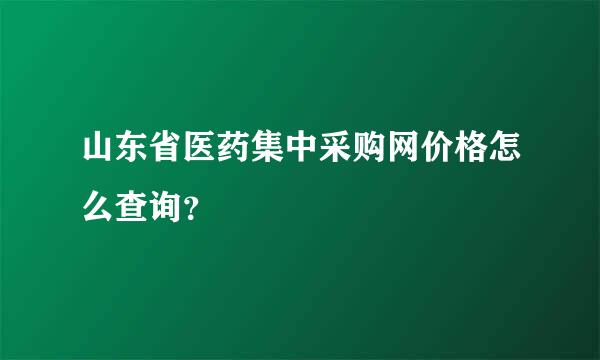 山东省医药集中采购网价格怎么查询？