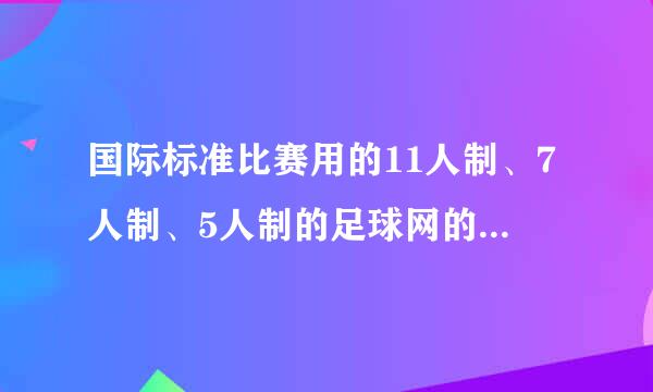 国际标准比赛用的11人制、7人制、5人制的足球网的具体规格尺寸各是多少？网眼各是多大？请高人赐教－－