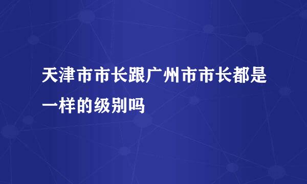 天津市市长跟广州市市长都是一样的级别吗