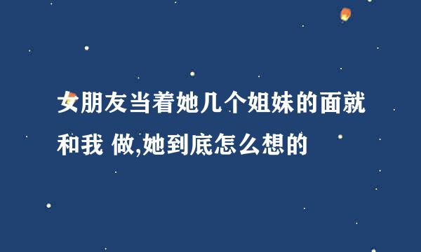 女朋友当着她几个姐妹的面就和我 做,她到底怎么想的