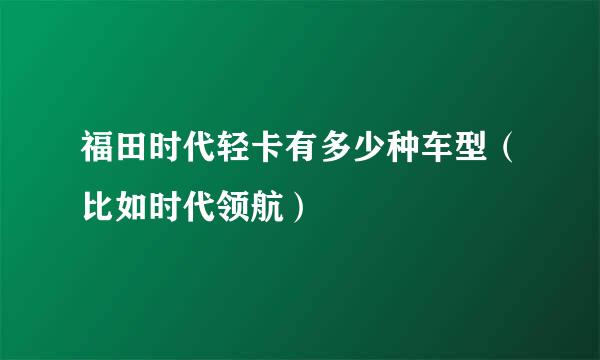 福田时代轻卡有多少种车型（比如时代领航）