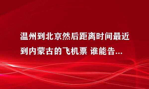 温州到北京然后距离时间最近到内蒙古的飞机票 谁能告诉我下 ~