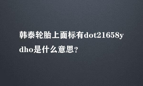 韩泰轮胎上面标有dot21658ydho是什么意思？