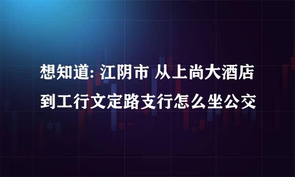 想知道: 江阴市 从上尚大酒店到工行文定路支行怎么坐公交