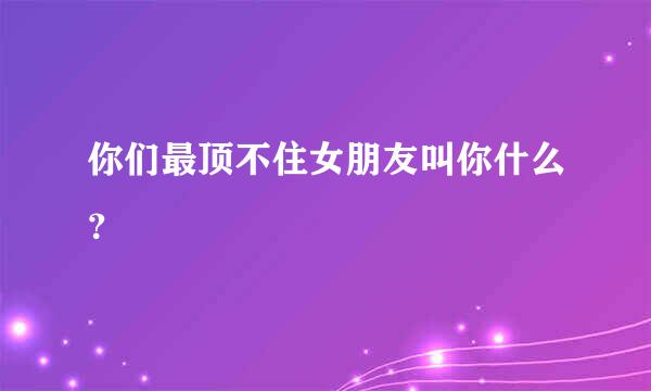 你们最顶不住女朋友叫你什么？