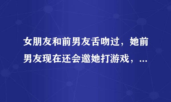 女朋友和前男友舌吻过，她前男友现在还会邀她打游戏，我女朋友也不会自己了当的拒绝，怎么办？