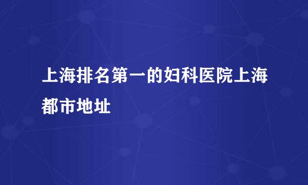 上海排名第一的妇科医院上海都市地址