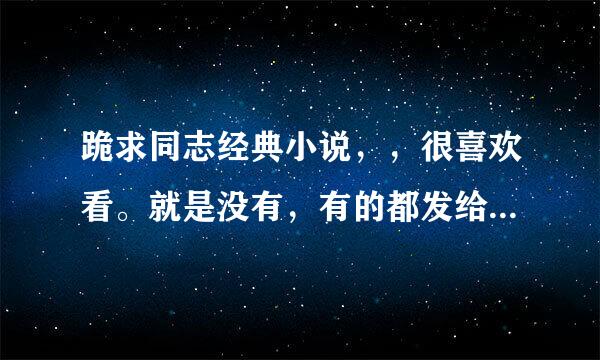 跪求同志经典小说，，很喜欢看。就是没有，有的都发给我，，谢谢了。。嘿嘿