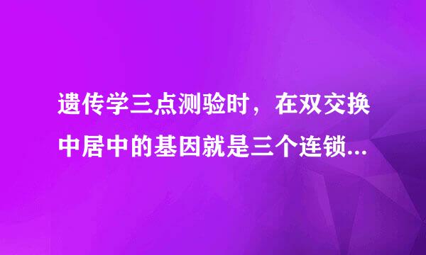 遗传学三点测验时，在双交换中居中的基因就是三个连锁基因中的中间基因，这是什么意思？