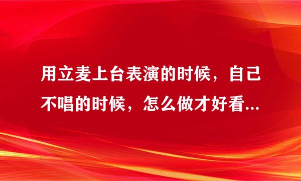 用立麦上台表演的时候，自己不唱的时候，怎么做才好看显得有台风。急急急 包括唱的时候应该有什么动作