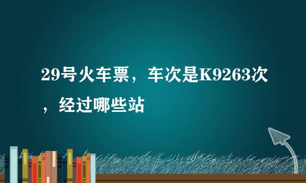 29号火车票，车次是K9263次，经过哪些站